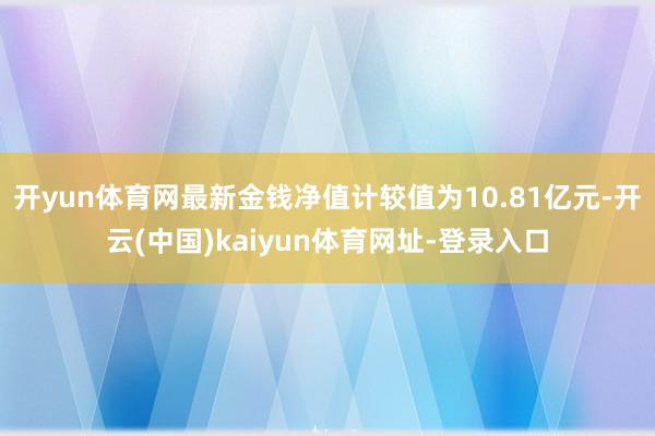 开yun体育网最新金钱净值计较值为10.81亿元-开云(中国)kaiyun体育网址-登录入口