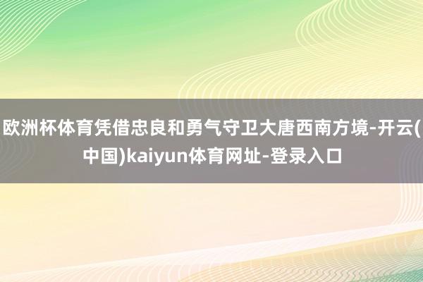 欧洲杯体育凭借忠良和勇气守卫大唐西南方境-开云(中国)kaiyun体育网址-登录入口