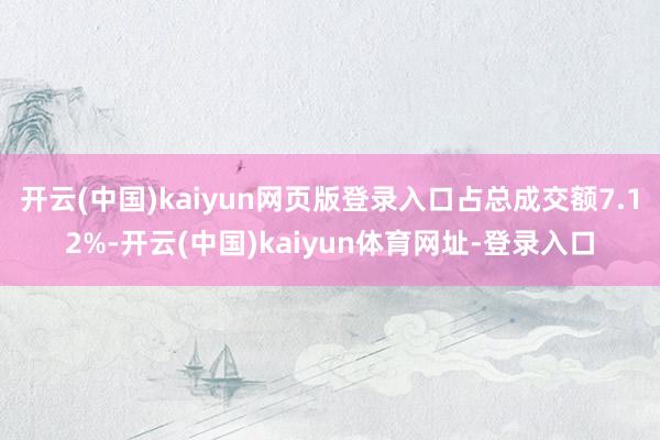 开云(中国)kaiyun网页版登录入口占总成交额7.12%-开云(中国)kaiyun体育网址-登录入口