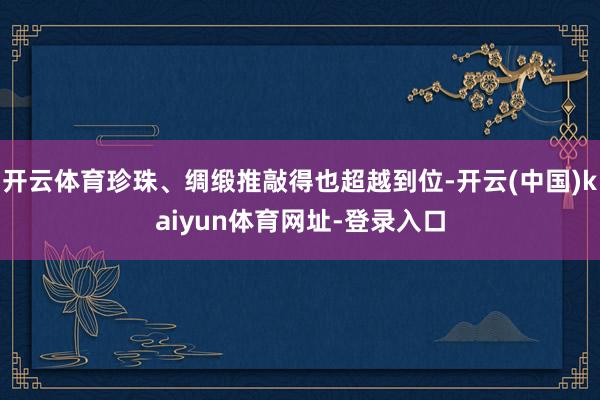 开云体育珍珠、绸缎推敲得也超越到位-开云(中国)kaiyun体育网址-登录入口