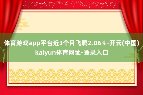 体育游戏app平台近3个月飞腾2.06%-开云(中国)kaiyun体育网址-登录入口