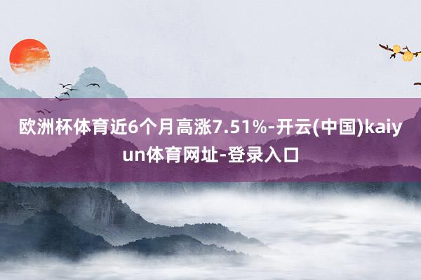 欧洲杯体育近6个月高涨7.51%-开云(中国)kaiyun体育网址-登录入口