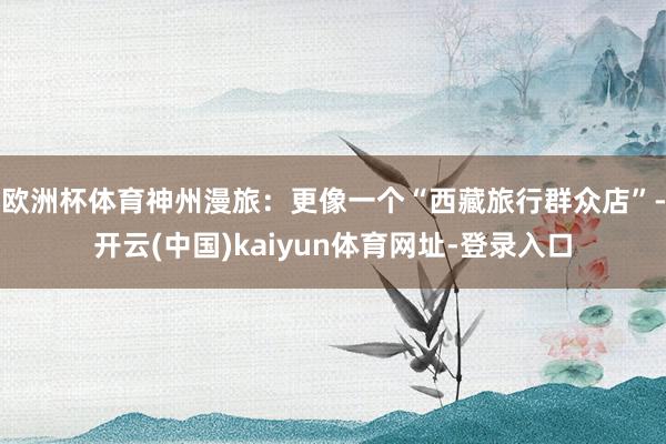 欧洲杯体育神州漫旅：更像一个“西藏旅行群众店”-开云(中国)kaiyun体育网址-登录入口