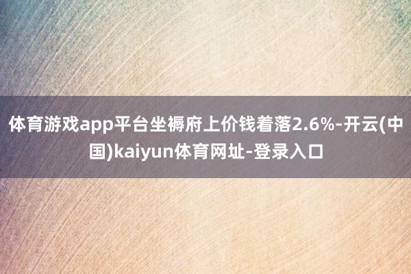 体育游戏app平台坐褥府上价钱着落2.6%-开云(中国)kaiyun体育网址-登录入口