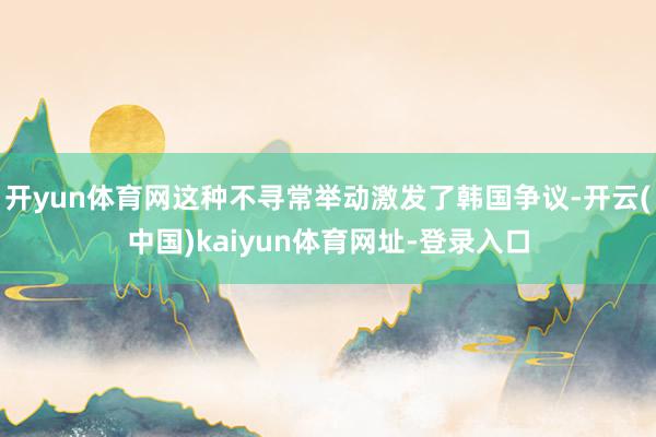 开yun体育网这种不寻常举动激发了韩国争议-开云(中国)kaiyun体育网址-登录入口