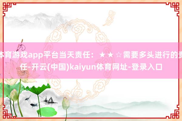体育游戏app平台当天责任:★★☆需要多头进行的责任-开云(中国)kaiyun体育网址-登录入口