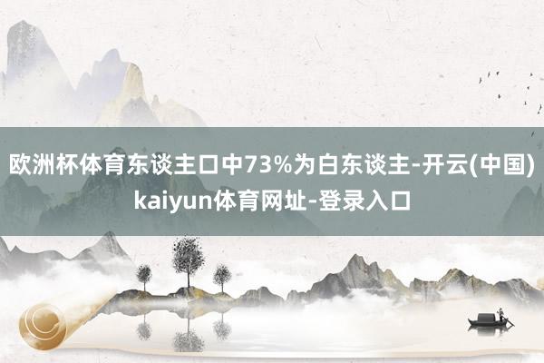 欧洲杯体育东谈主口中73%为白东谈主-开云(中国)kaiyun体育网址-登录入口