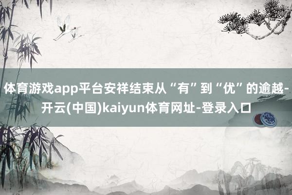 体育游戏app平台安祥结束从“有”到“优”的逾越-开云(中国)kaiyun体育网址-登录入口