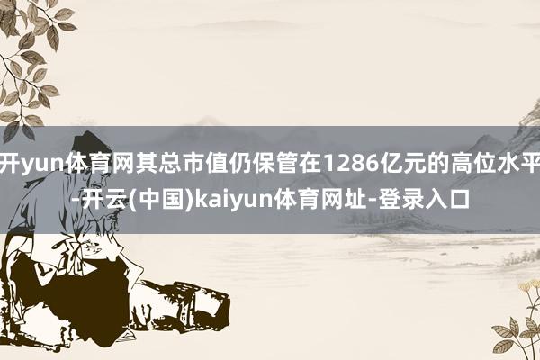 开yun体育网其总市值仍保管在1286亿元的高位水平-开云(中国)kaiyun体育网址-登录入口