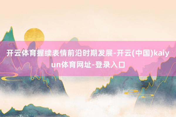 开云体育握续表情前沿时期发展-开云(中国)kaiyun体育网址-登录入口