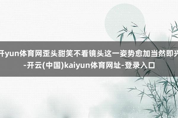 开yun体育网歪头甜笑不看镜头这一姿势愈加当然即兴-开云(中国)kaiyun体育网址-登录入口