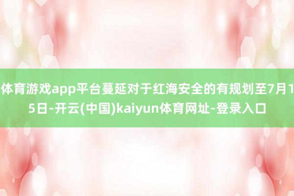 体育游戏app平台蔓延对于红海安全的有规划至7月15日-开云(中国)kaiyun体育网址-登录入口