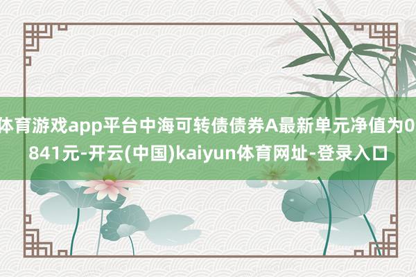 体育游戏app平台中海可转债债券A最新单元净值为0.841元-开云(中国)kaiyun体育网址-登录入口
