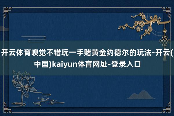 开云体育嗅觉不错玩一手赌黄金约德尔的玩法-开云(中国)kaiyun体育网址-登录入口