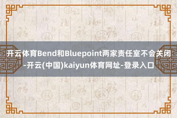 开云体育Bend和Bluepoint两家责任室不会关闭-开云(中国)kaiyun体育网址-登录入口