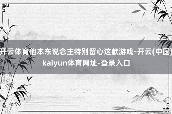 开云体育他本东说念主特别留心这款游戏-开云(中国)kaiyun体育网址-登录入口