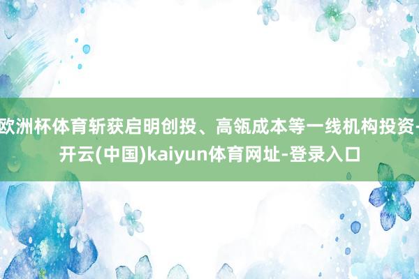 欧洲杯体育斩获启明创投、高瓴成本等一线机构投资-开云(中国)kaiyun体育网址-登录入口