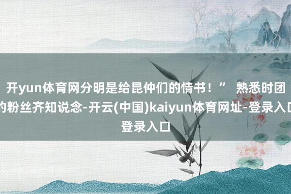开yun体育网分明是给昆仲们的情书！”  熟悉时团的粉丝齐知说念-开云(中国)kaiyun体育网址-登录入口