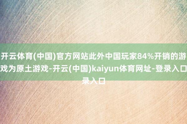 开云体育(中国)官方网站此外中国玩家84%开销的游戏为原土游戏-开云(中国)kaiyun体育网址-登录入口