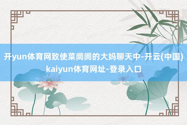 开yun体育网致使菜阛阓的大妈聊天中-开云(中国)kaiyun体育网址-登录入口