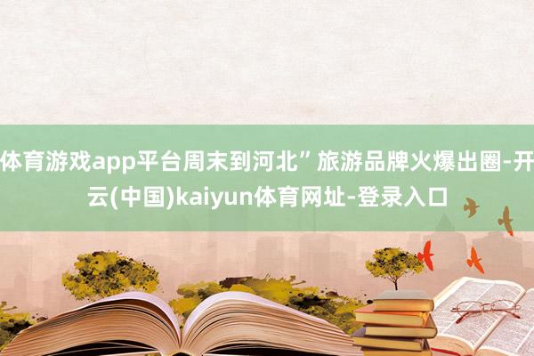 体育游戏app平台周末到河北”旅游品牌火爆出圈-开云(中国)kaiyun体育网址-登录入口