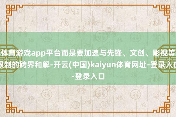 体育游戏app平台而是要加速与先锋、文创、影视等限制的跨界和解-开云(中国)kaiyun体育网址-登录入口