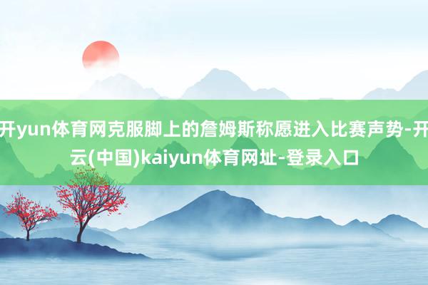 开yun体育网克服脚上的詹姆斯称愿进入比赛声势-开云(中国)kaiyun体育网址-登录入口