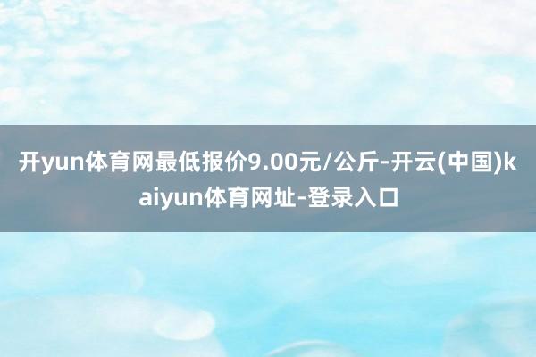 开yun体育网最低报价9.00元/公斤-开云(中国)kaiyun体育网址-登录入口