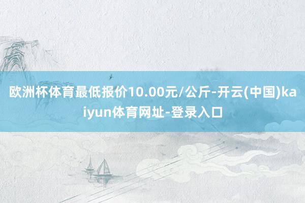 欧洲杯体育最低报价10.00元/公斤-开云(中国)kaiyun体育网址-登录入口