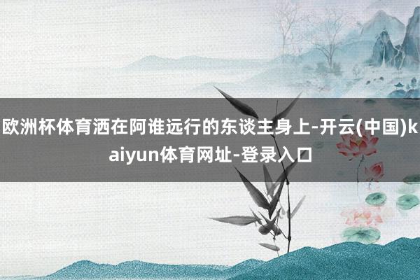 欧洲杯体育洒在阿谁远行的东谈主身上-开云(中国)kaiyun体育网址-登录入口