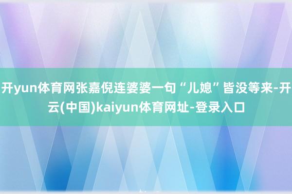 开yun体育网张嘉倪连婆婆一句“儿媳”皆没等来-开云(中国)kaiyun体育网址-登录入口