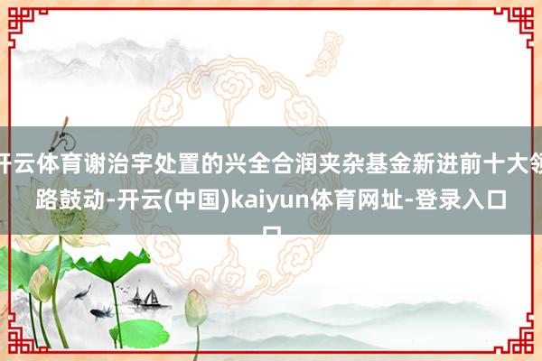 开云体育谢治宇处置的兴全合润夹杂基金新进前十大领路鼓动-开云(中国)kaiyun体育网址-登录入口