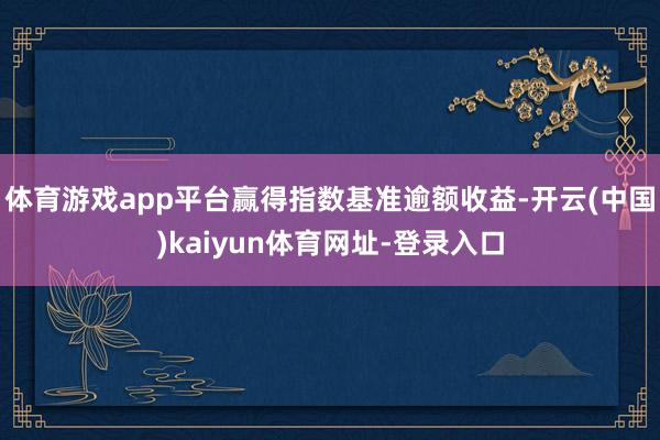体育游戏app平台赢得指数基准逾额收益-开云(中国)kaiyun体育网址-登录入口