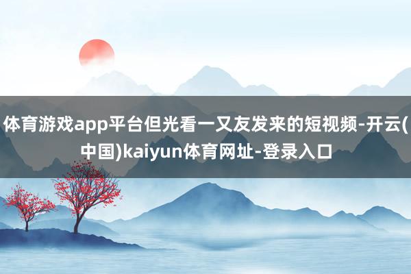体育游戏app平台但光看一又友发来的短视频-开云(中国)kaiyun体育网址-登录入口