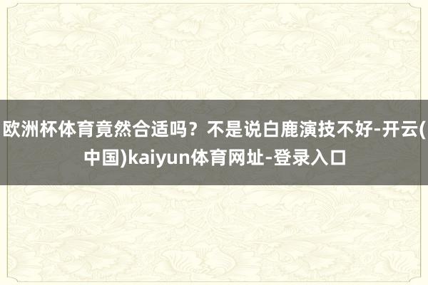 欧洲杯体育竟然合适吗？不是说白鹿演技不好-开云(中国)kaiyun体育网址-登录入口