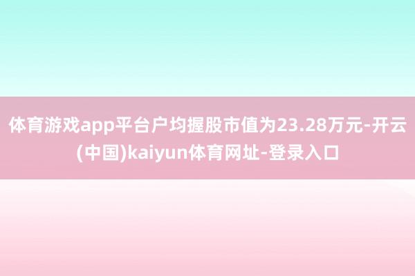 体育游戏app平台户均握股市值为23.28万元-开云(中国)kaiyun体育网址-登录入口
