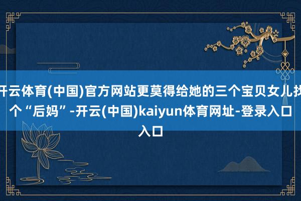 开云体育(中国)官方网站更莫得给她的三个宝贝女儿找个“后妈”-开云(中国)kaiyun体育网址-登录入口