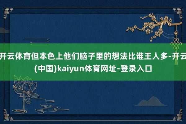 开云体育但本色上他们脑子里的想法比谁王人多-开云(中国)kaiyun体育网址-登录入口