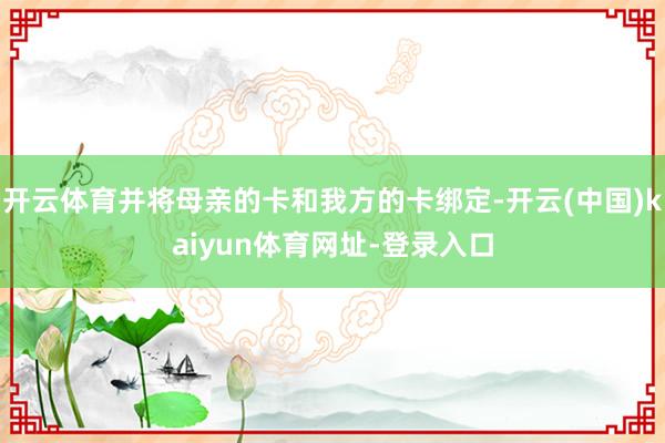 开云体育并将母亲的卡和我方的卡绑定-开云(中国)kaiyun体育网址-登录入口