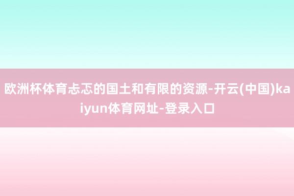 欧洲杯体育忐忑的国土和有限的资源-开云(中国)kaiyun体育网址-登录入口