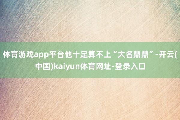 体育游戏app平台他十足算不上“大名鼎鼎”-开云(中国)kaiyun体育网址-登录入口