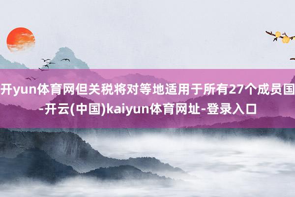开yun体育网但关税将对等地适用于所有27个成员国-开云(中国)kaiyun体育网址-登录入口