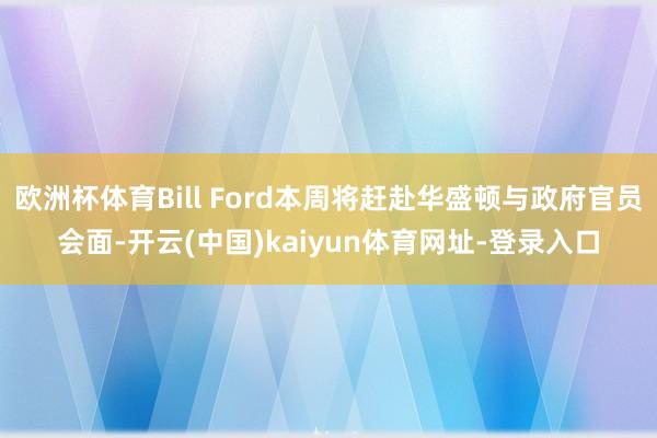 欧洲杯体育Bill Ford本周将赶赴华盛顿与政府官员会面-开云(中国)kaiyun体育网址-登录入口