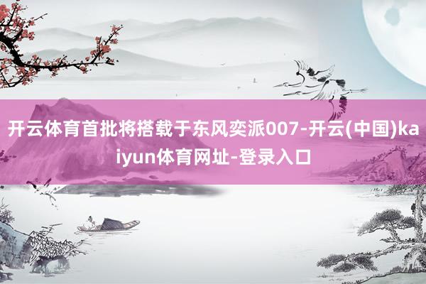 开云体育首批将搭载于东风奕派007-开云(中国)kaiyun体育网址-登录入口