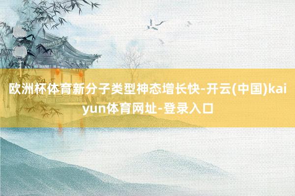 欧洲杯体育新分子类型神态增长快-开云(中国)kaiyun体育网址-登录入口