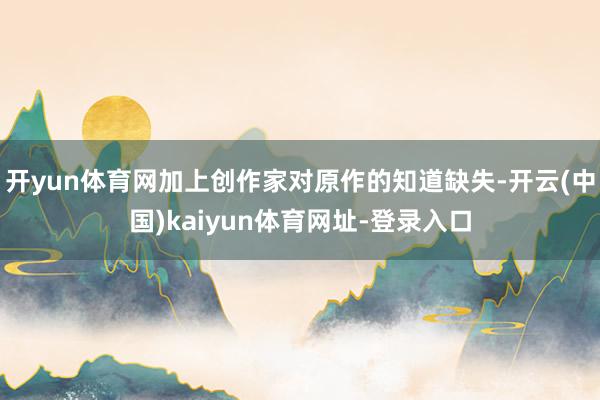 开yun体育网加上创作家对原作的知道缺失-开云(中国)kaiyun体育网址-登录入口