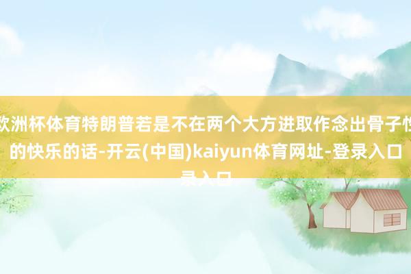欧洲杯体育特朗普若是不在两个大方进取作念出骨子性的快乐的话-开云(中国)kaiyun体育网址-登录入口