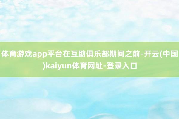 体育游戏app平台在互助俱乐部期间之前-开云(中国)kaiyun体育网址-登录入口