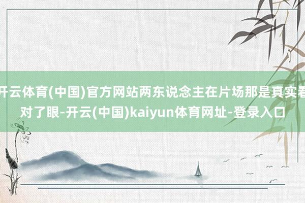 开云体育(中国)官方网站两东说念主在片场那是真实看对了眼-开云(中国)kaiyun体育网址-登录入口