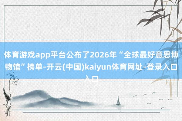 体育游戏app平台公布了2026年“全球最好意思博物馆”榜单-开云(中国)kaiyun体育网址-登录入口
